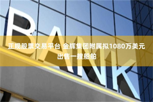正规股票交易平台 金辉集团附属拟1080万美元出售一艘船舶
