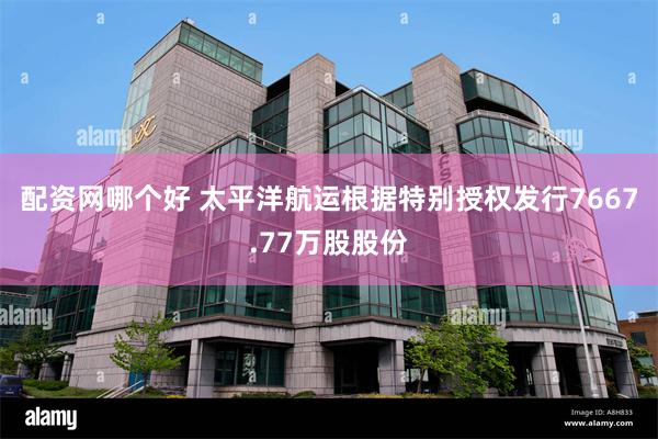 配资网哪个好 太平洋航运根据特别授权发行7667.77万股股份