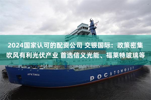 2024国家认可的配资公司 交银国际：政策密集吹风有利光伏产业 首选信义光能、福莱特玻璃等