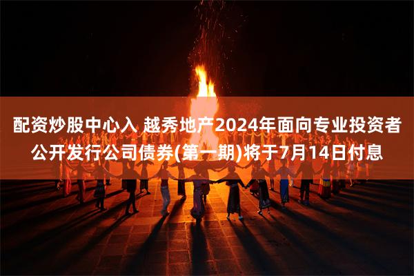 配资炒股中心入 越秀地产2024年面向专业投资者公开发行公司债券(第一期)将于7月14日付息
