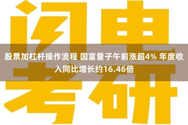 股票加杠杆操作流程 国富量子午前涨超4% 年度收入同比增长约16.46倍
