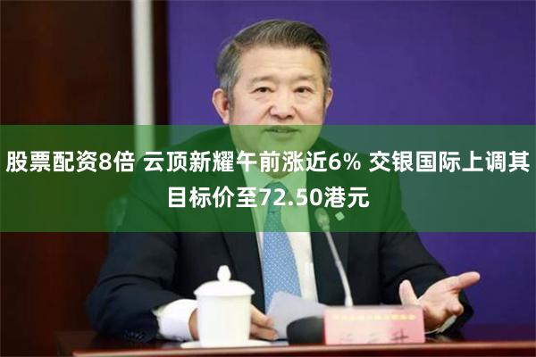 股票配资8倍 云顶新耀午前涨近6% 交银国际上调其目标价至72.50港元
