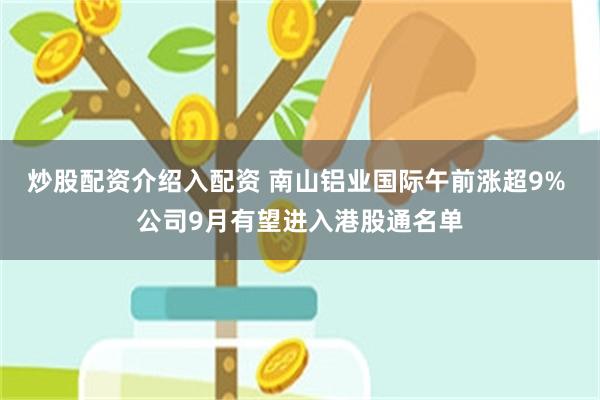 炒股配资介绍入配资 南山铝业国际午前涨超9% 公司9月有望进入港股通名单