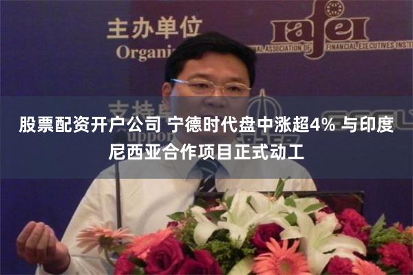 股票配资开户公司 宁德时代盘中涨超4% 与印度尼西亚合作项目正式动工