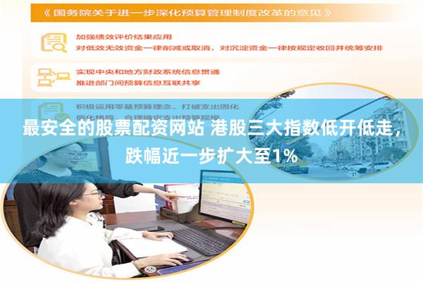 最安全的股票配资网站 港股三大指数低开低走，跌幅近一步扩大至1%