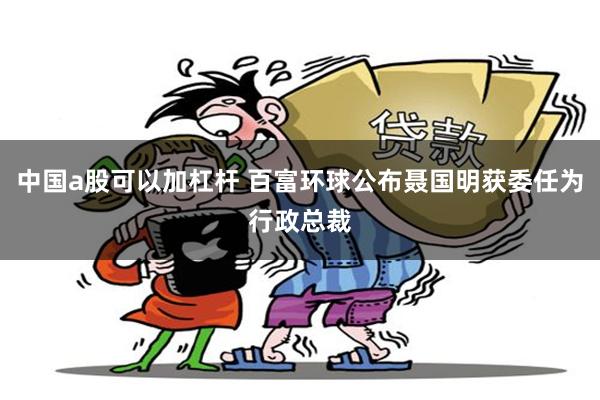 中国a股可以加杠杆 百富环球公布聂国明获委任为行政总裁