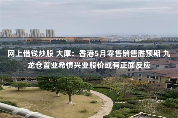 网上借钱炒股 大摩：香港5月零售销售胜预期 九龙仓置业希慎兴业股价或有正面反应