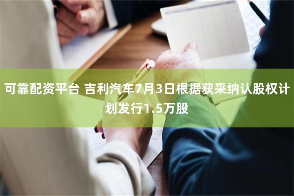 可靠配资平台 吉利汽车7月3日根据获采纳认股权计划发行1.5万股