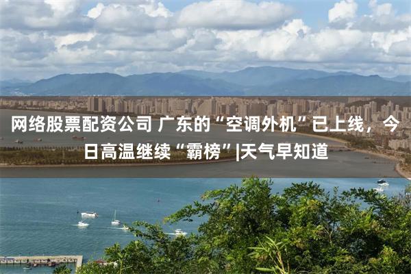 网络股票配资公司 广东的“空调外机”已上线，今日高温继续“霸榜”|天气早知道