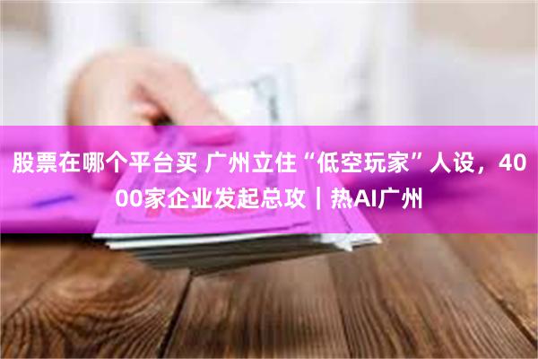 股票在哪个平台买 广州立住“低空玩家”人设，4000家企业发起总攻｜热AI广州