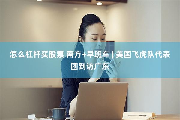 怎么杠杆买股票 南方+早班车 | 美国飞虎队代表团到访广东