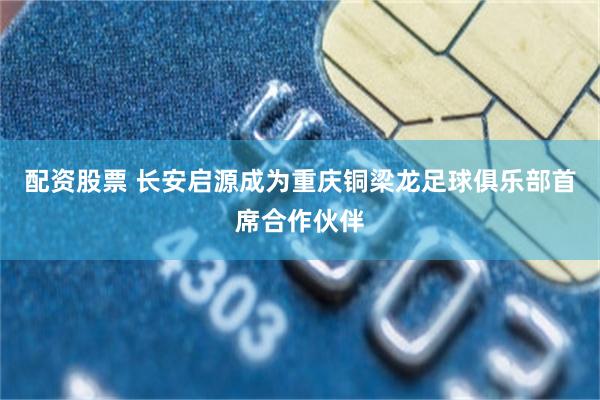 配资股票 长安启源成为重庆铜梁龙足球俱乐部首席合作伙伴