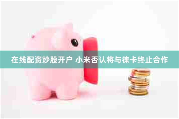 在线配资炒股开户 小米否认将与徕卡终止合作