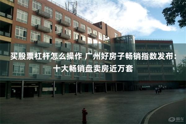 买股票杠杆怎么操作 广州好房子畅销指数发布：十大畅销盘卖房近万套