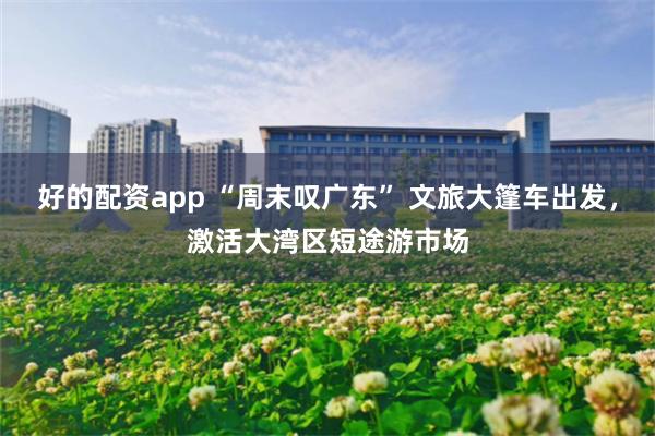 好的配资app “周末叹广东” 文旅大篷车出发，激活大湾区短途游市场