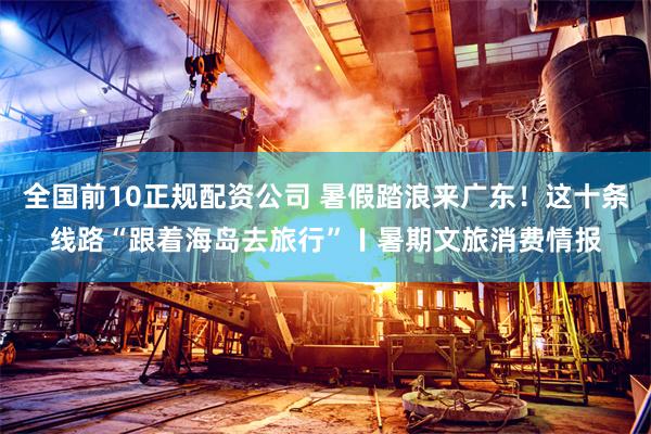全国前10正规配资公司 暑假踏浪来广东！这十条线路“跟着海岛去旅行”〡暑期文旅消费情报