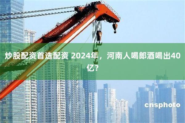 炒股配资首选配资 2024年，河南人喝郎酒喝出40亿？