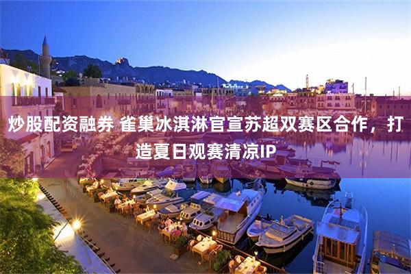 炒股配资融券 雀巢冰淇淋官宣苏超双赛区合作，打造夏日观赛清凉IP