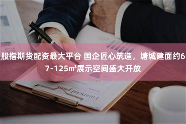 股指期货配资最大平台 国企匠心筑造，塘城建面约67-125㎡展示空间盛大开放