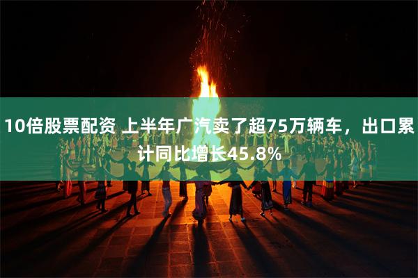 10倍股票配资 上半年广汽卖了超75万辆车，出口累计同比增长45.8%
