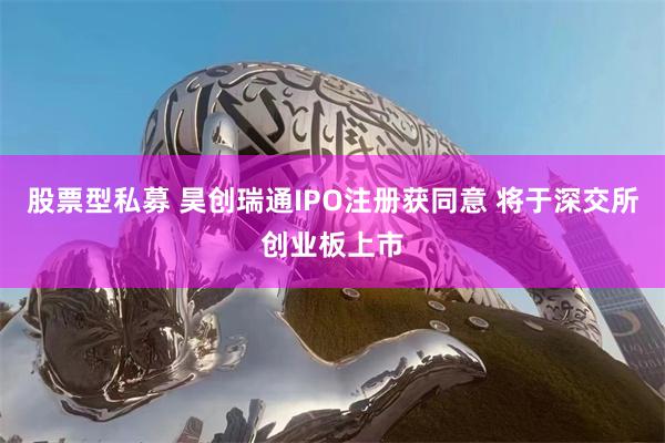 股票型私募 昊创瑞通IPO注册获同意 将于深交所创业板上市