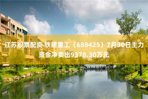 江苏股票配资 铁建重工（688425）7月30日主力资金净卖出9378.30万元