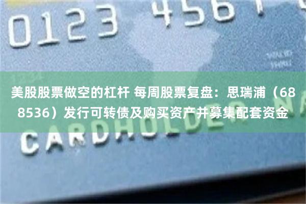 美股股票做空的杠杆 每周股票复盘：思瑞浦（688536）发行可转债及购买资产并募集配套资金