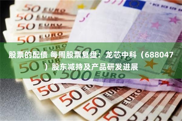 股票的配债 每周股票复盘：龙芯中科（688047）股东减持及产品研发进展