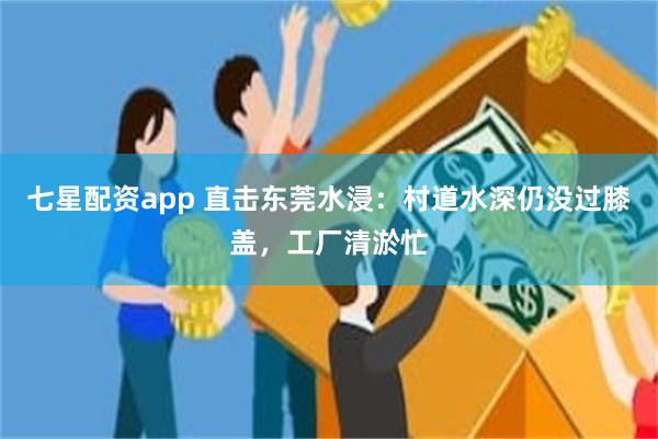七星配资app 直击东莞水浸：村道水深仍没过膝盖，工厂清淤忙
