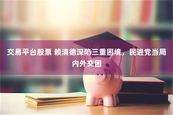 交易平台股票 赖清德深陷三重困境，民进党当局内外交困