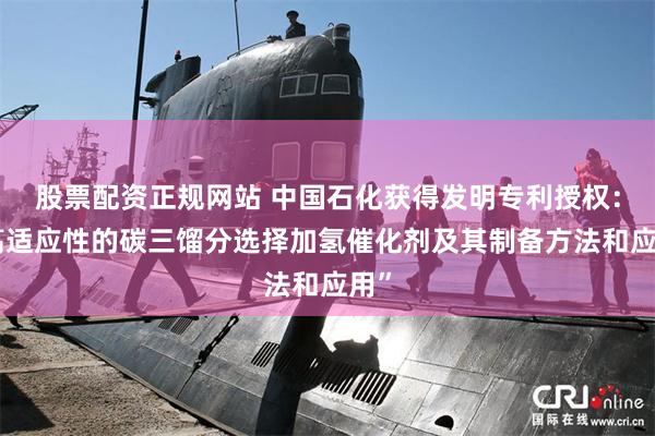 股票配资正规网站 中国石化获得发明专利授权：“高适应性的碳三馏分选择加氢催化剂及其制备方法和应用”