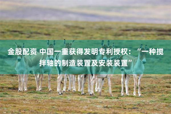 金股配资 中国一重获得发明专利授权：“一种搅拌轴的制造装置及安装装置”