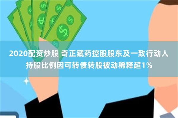 2020配资炒股 奇正藏药控股股东及一致行动人持股比例因可转债转股被动稀释超1%