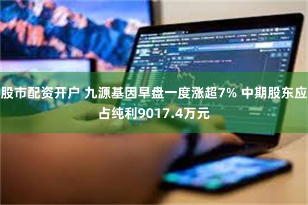 股市配资开户 九源基因早盘一度涨超7% 中期股东应占纯利9017.4万元