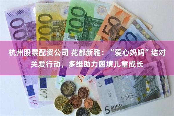 杭州股票配资公司 花都新雅：“爱心妈妈”结对关爱行动，多维助力困境儿童成长