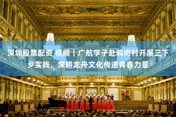 深圳股票配资 视频｜广航学子赴鸦岗村开展三下乡实践，深耕龙舟文化传递青春力量