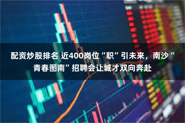 配资炒股排名 近400岗位“职”引未来，南沙“青春图南”招聘会让城才双向奔赴