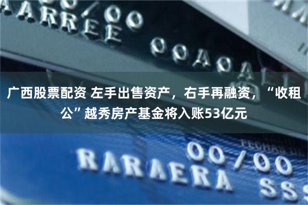 广西股票配资 左手出售资产，右手再融资，“收租公”越秀房产基金将入账53亿元