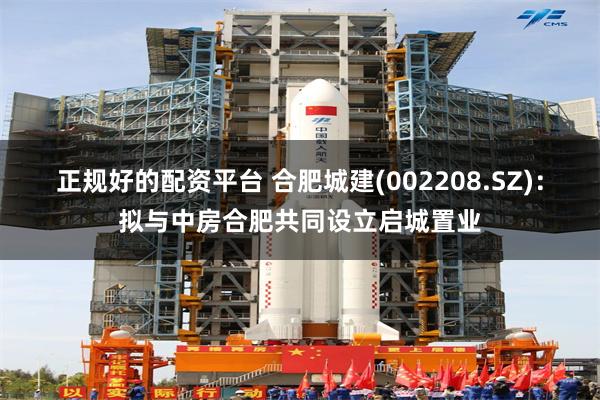 正规好的配资平台 合肥城建(002208.SZ)：拟与中房合肥共同设立启城置业