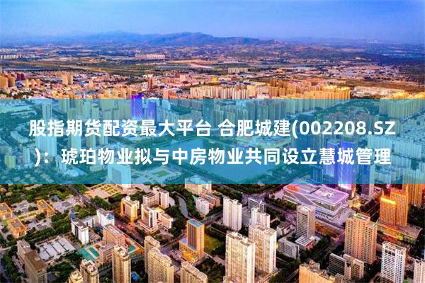 股指期货配资最大平台 合肥城建(002208.SZ)：琥珀物业拟与中房物业共同设立慧城管理