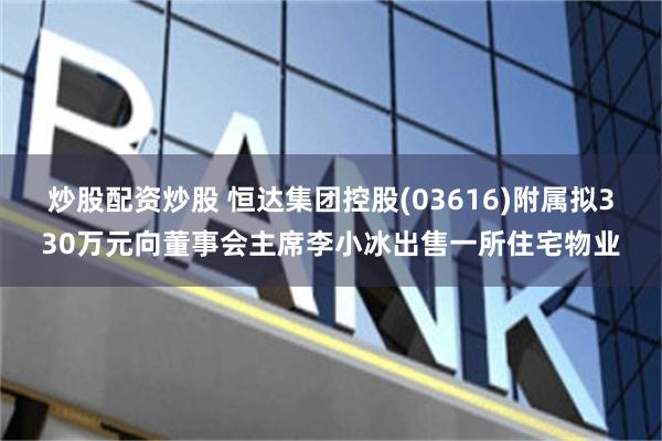 炒股配资炒股 恒达集团控股(03616)附属拟330万元向董事会主席李小冰出售一所住宅物业