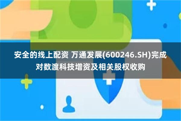 安全的线上配资 万通发展(600246.SH)完成对数渡科技增资及相关股权收购