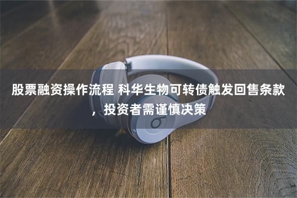 股票融资操作流程 科华生物可转债触发回售条款，投资者需谨慎决策