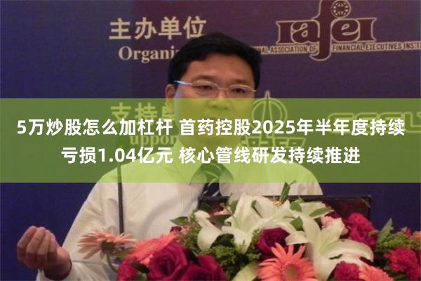 5万炒股怎么加杠杆 首药控股2025年半年度持续亏损1.04亿元 核心管线研发持续推进