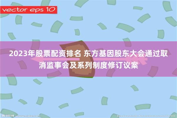 2023年股票配资排名 东方基因股东大会通过取消监事会及系列制度修订议案