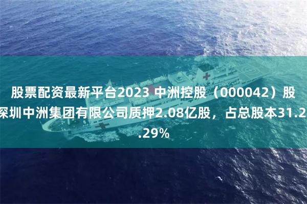 股票配资最新平台2023 中洲控股（000042）股东深圳中洲集团有限公司质押2.08亿股，占总股本31.29%