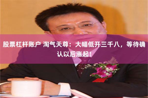 股票杠杆账户 淘气天尊:大幅低开三千八,等待确认以后涨起!
