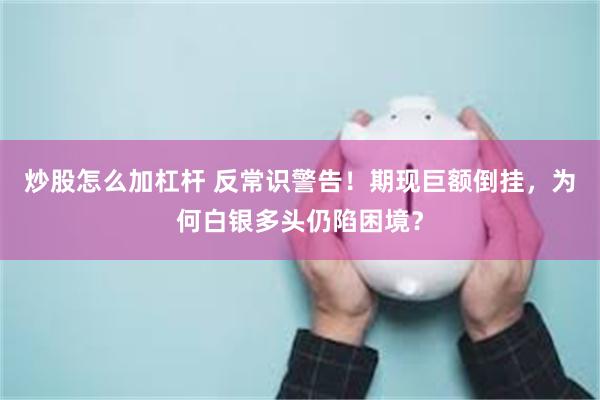 炒股怎么加杠杆 反常识警告！期现巨额倒挂，为何白银多头仍陷困境？