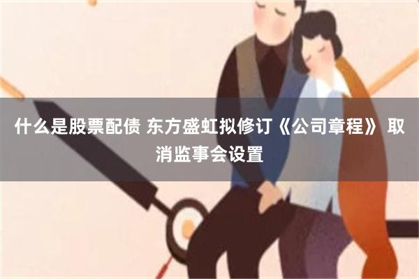 什么是股票配债 东方盛虹拟修订《公司章程》 取消监事会设置