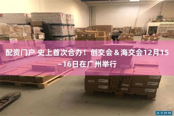 配资门户 史上首次合办！创交会＆海交会12月15—16日在广州举行